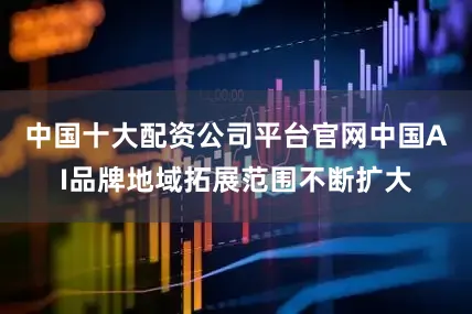 中国十大配资公司平台官网中国AI品牌地域拓展范围不断扩大