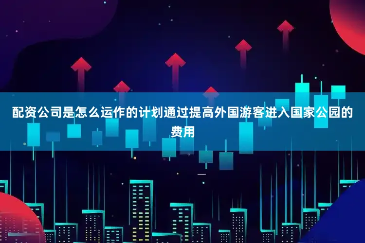 配资公司是怎么运作的计划通过提高外国游客进入国家公园的费用