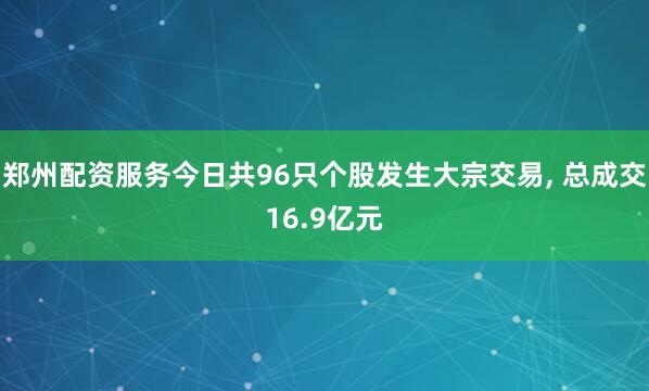 郑州配资服务今日共96只个股发生大宗交易, 总成交16.9亿元