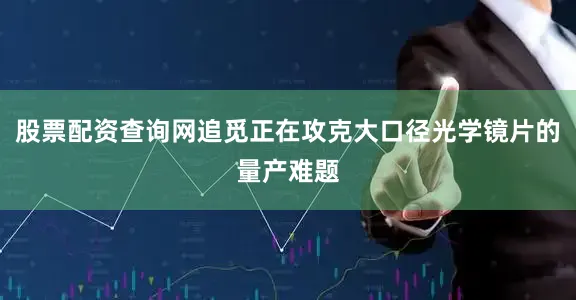 股票配资查询网追觅正在攻克大口径光学镜片的量产难题