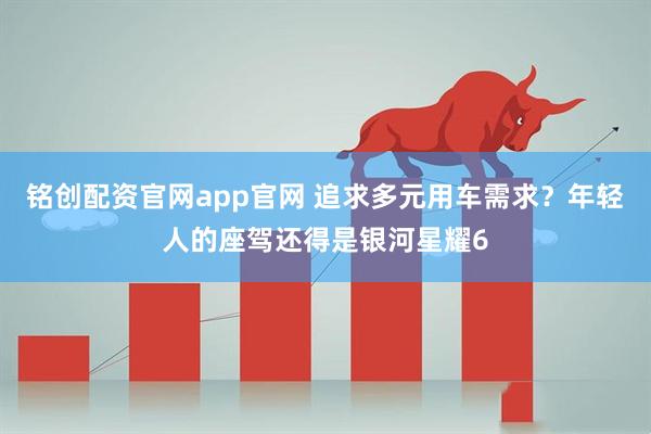 铭创配资官网app官网 追求多元用车需求?年轻人的座驾还得是银河星耀6