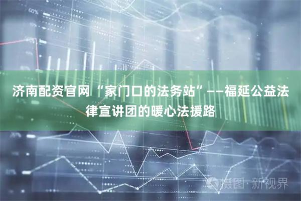 济南配资官网 “家门口的法务站”——福延公益法律宣讲团的暖心法援路