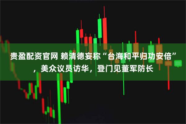 贵盈配资官网 赖清德妄称“台海和平归功安倍”，美众议员访华，登门见董军防长