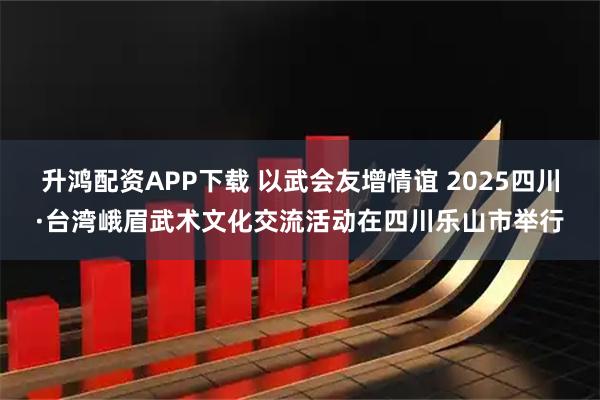 升鸿配资APP下载 以武会友增情谊 2025四川·台湾峨眉武术文化交流活动在四川乐山市举行
