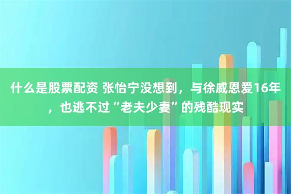 什么是股票配资 张怡宁没想到，与徐威恩爱16年，也逃不过“老夫少妻”的残酷现实