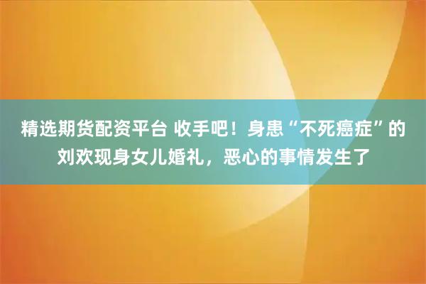 精选期货配资平台 收手吧!身患“不死癌症”的刘欢现身女儿婚礼,恶心的事情发生了