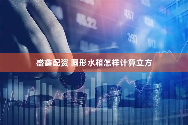 盛鑫配资 圆形水箱怎样计算立方