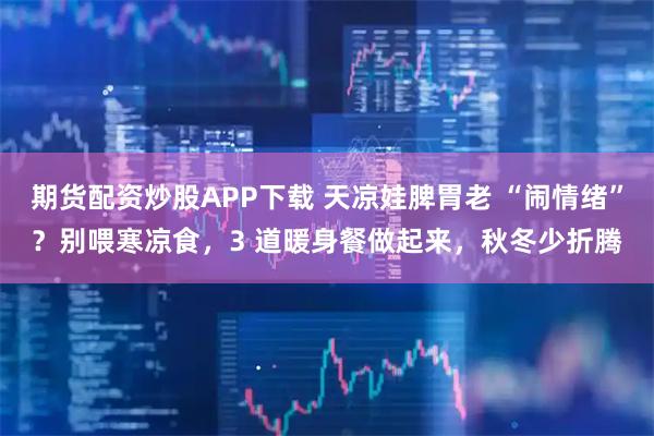 期货配资炒股APP下载 天凉娃脾胃老 “闹情绪”？别喂寒凉食，3 道暖身餐做起来，秋冬少折腾