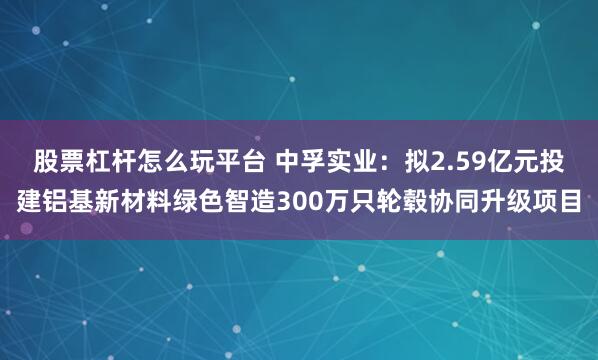 股票杠杆怎么玩平台 中孚实业:拟2.59亿元投建铝基新材料绿色智造300万只轮毂协同升级项目