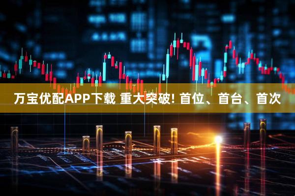 万宝优配APP下载 重大突破! 首位、首台、首次