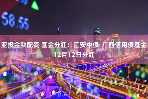 亚投金融配资 基金分红：汇安中债-广西信用债基金12月12日分红