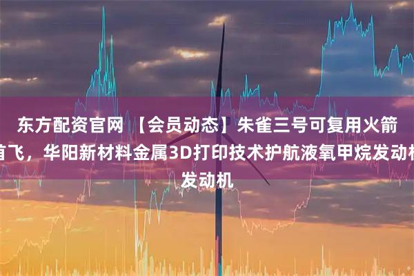 东方配资官网 【会员动态】朱雀三号可复用火箭首飞，华阳新材料金属3D打印技术护航液氧甲烷发动机