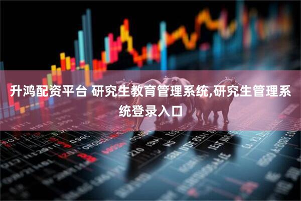 升鸿配资平台 研究生教育管理系统,研究生管理系统登录入口