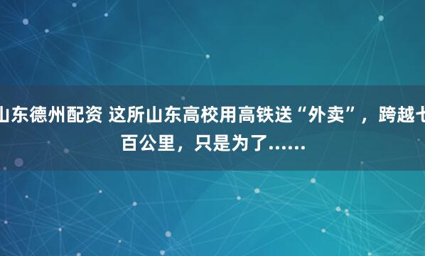 山东德州配资 这所山东高校用高铁送“外卖”，跨越七百公里，只是为了......