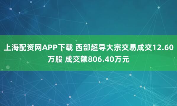 上海配资网APP下载 西部超导大宗交易成交12.60万股 成交额806.40万元
