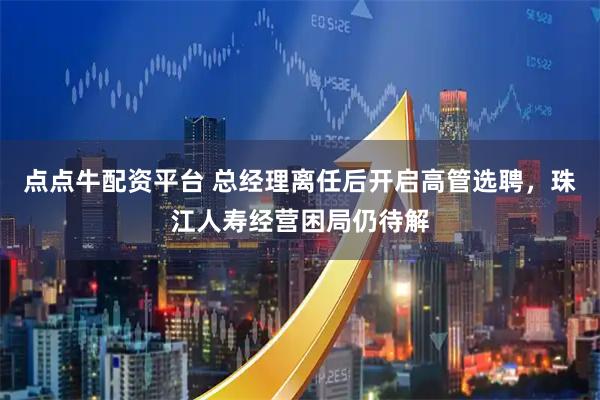 点点牛配资平台 总经理离任后开启高管选聘，珠江人寿经营困局仍待解