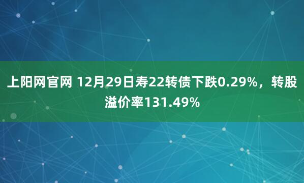 上阳网官网 12月29日寿22转债下跌0.29%，转股溢价率131.49%