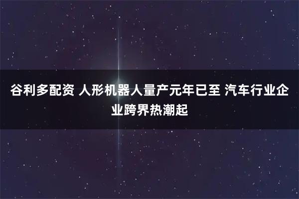 谷利多配资 人形机器人量产元年已至 汽车行业企业跨界热潮起