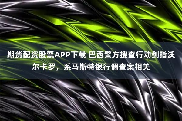 期货配资股票APP下载 巴西警方搜查行动剑指沃尔卡罗，系马斯特银行调查案相关