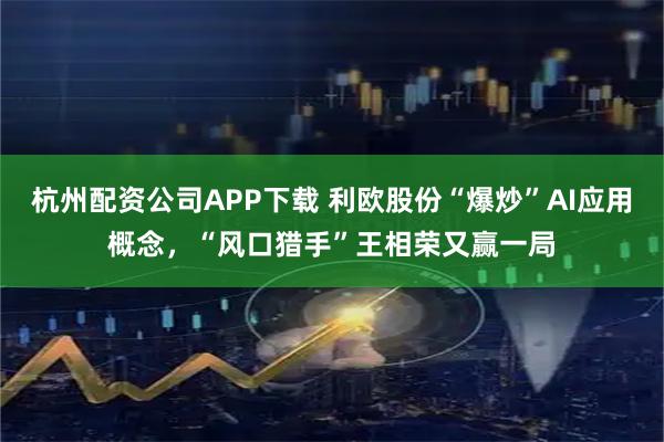 杭州配资公司APP下载 利欧股份“爆炒”AI应用概念，“风口猎手”王相荣又赢一局
