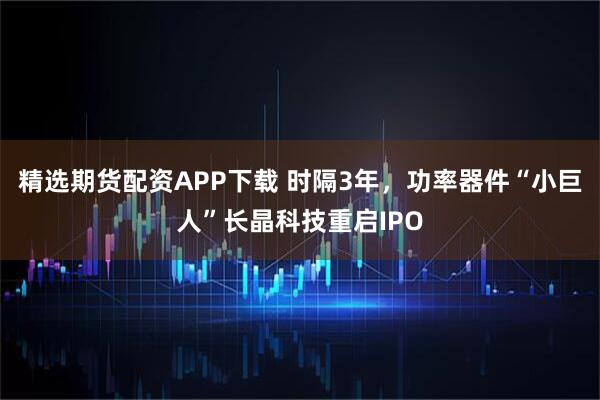 精选期货配资APP下载 时隔3年，功率器件“小巨人”长晶科技重启IPO