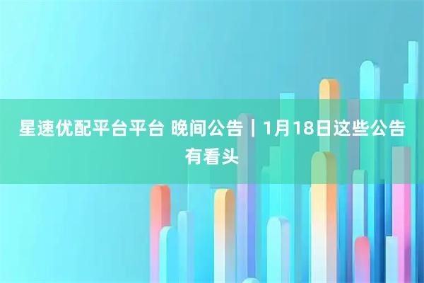星速优配平台平台 晚间公告｜1月18日这些公告有看头