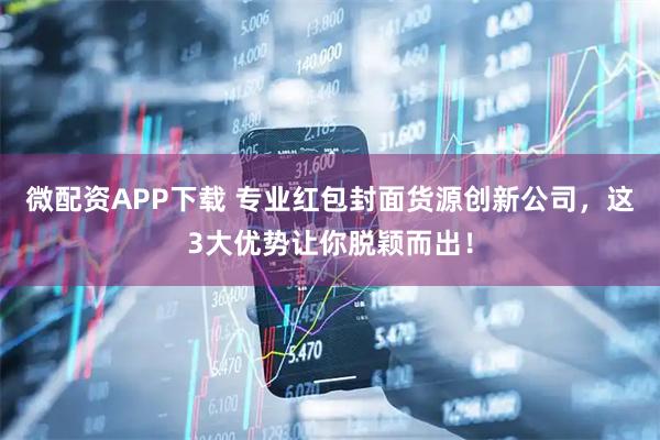 微配资APP下载 专业红包封面货源创新公司，这3大优势让你脱颖而出！