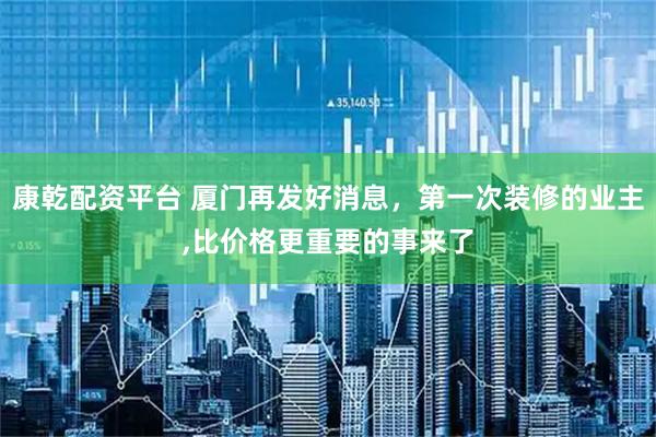 康乾配资平台 厦门再发好消息，第一次装修的业主,比价格更重要的事来了