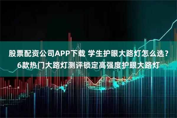 股票配资公司APP下载 学生护眼大路灯怎么选？6款热门大路灯测评锁定高强度护眼大路灯