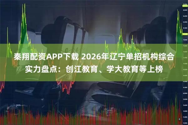 秦翔配资APP下载 2026年辽宁单招机构综合实力盘点：创江教育、学大教育等上榜