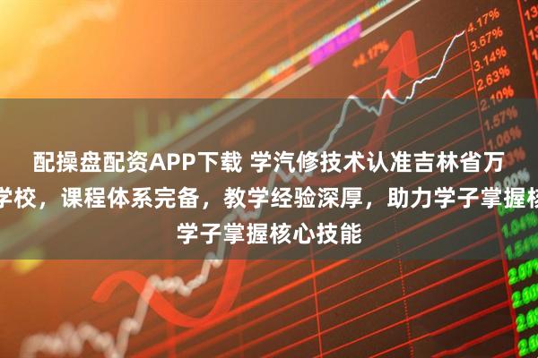 配操盘配资APP下载 学汽修技术认准吉林省万通技工学校，课程体系完备，教学经验深厚，助力学子掌握核心技能