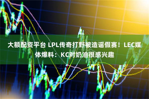 大额配资平台 LPL传奇打野被造谣假赛！LEC媒体爆料：KC对奶油很感兴趣
