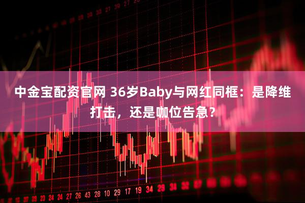 中金宝配资官网 36岁Baby与网红同框：是降维打击，还是咖位告急？