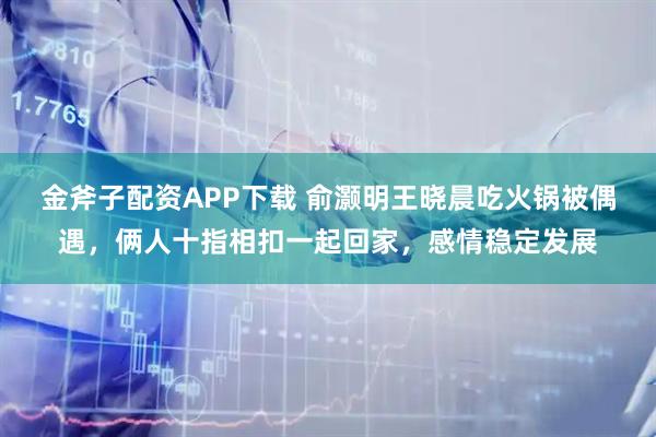 金斧子配资APP下载 俞灏明王晓晨吃火锅被偶遇，俩人十指相扣一起回家，感情稳定发展