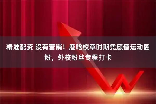精准配资 没有营销！鹿晗校草时期凭颜值运动圈粉，外校粉丝专程打卡
