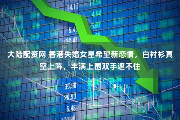 大陆配资网 香港失婚女星希望新恋情，白衬衫真空上阵，丰满上围双手遮不住