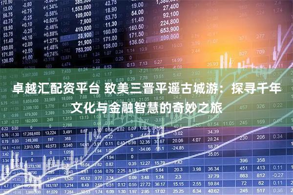 卓越汇配资平台 致美三晋平遥古城游：探寻千年文化与金融智慧的奇妙之旅